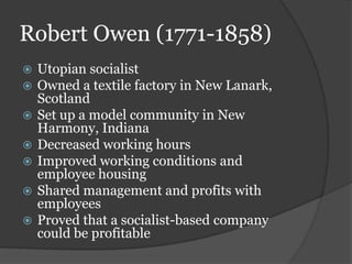 Robert Owen (1771-1858)
   Utopian socialist
   Owned a textile factory in New Lanark,
    Scotland
   Set up a model community in New
    Harmony, Indiana
   Decreased working hours
   Improved working conditions and
    employee housing
   Shared management and profits with
    employees
   Proved that a socialist-based company
    could be profitable
 