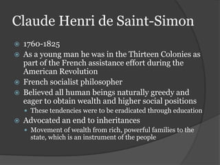Claude Henri de Saint-Simon
   1760-1825
   As a young man he was in the Thirteen Colonies as
    part of the French assistance effort during the
    American Revolution
   French socialist philosopher
   Believed all human beings naturally greedy and
    eager to obtain wealth and higher social positions
     These tendencies were to be eradicated through education
   Advocated an end to inheritances
     Movement of wealth from rich, powerful families to the
      state, which is an instrument of the people
 