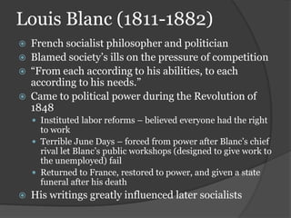 Louis Blanc (1811-1882)
   French socialist philosopher and politician
   Blamed society’s ills on the pressure of competition
   “From each according to his abilities, to each
    according to his needs.”
   Came to political power during the Revolution of
    1848
     Instituted labor reforms – believed everyone had the right
      to work
     Terrible June Days – forced from power after Blanc’s chief
      rival let Blanc’s public workshops (designed to give work to
      the unemployed) fail
     Returned to France, restored to power, and given a state
      funeral after his death
   His writings greatly influenced later socialists
 