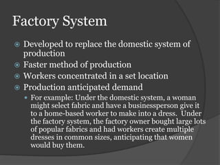 Factory System
 Developed to replace the domestic system of
  production
 Faster method of production
 Workers concentrated in a set location
 Production anticipated demand
     For example: Under the domestic system, a woman
     might select fabric and have a businessperson give it
     to a home-based worker to make into a dress. Under
     the factory system, the factory owner bought large lots
     of popular fabrics and had workers create multiple
     dresses in common sizes, anticipating that women
     would buy them.
 