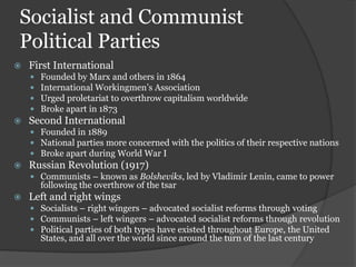 Socialist and Communist
Political Parties
   First International
       Founded by Marx and others in 1864
       International Workingmen’s Association
       Urged proletariat to overthrow capitalism worldwide
       Broke apart in 1873
   Second International
     Founded in 1889
     National parties more concerned with the politics of their respective nations
     Broke apart during World War I
   Russian Revolution (1917)
     Communists – known as Bolsheviks, led by Vladimir Lenin, came to power
        following the overthrow of the tsar
   Left and right wings
     Socialists – right wingers – advocated socialist reforms through voting
     Communists – left wingers – advocated socialist reforms through revolution
     Political parties of both types have existed throughout Europe, the United
        States, and all over the world since around the turn of the last century
 