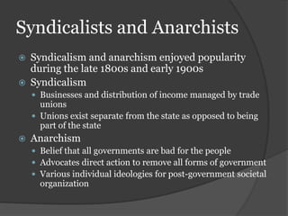 Syndicalists and Anarchists
   Syndicalism and anarchism enjoyed popularity
    during the late 1800s and early 1900s
   Syndicalism
     Businesses and distribution of income managed by trade
      unions
     Unions exist separate from the state as opposed to being
      part of the state
   Anarchism
     Belief that all governments are bad for the people
     Advocates direct action to remove all forms of government
     Various individual ideologies for post-government societal
      organization
 