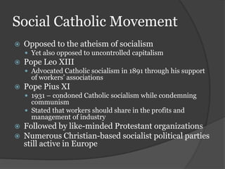 Social Catholic Movement
   Opposed to the atheism of socialism
     Yet also opposed to uncontrolled capitalism
   Pope Leo XIII
     Advocated Catholic socialism in 1891 through his support
      of workers’ associations
   Pope Pius XI
     1931 – condoned Catholic socialism while condemning
      communism
     Stated that workers should share in the profits and
      management of industry
   Followed by like-minded Protestant organizations
   Numerous Christian-based socialist political parties
    still active in Europe
 