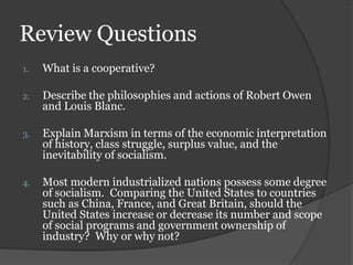 Review Questions
1.   What is a cooperative?

2.   Describe the philosophies and actions of Robert Owen
     and Louis Blanc.

3.   Explain Marxism in terms of the economic interpretation
     of history, class struggle, surplus value, and the
     inevitability of socialism.

4.   Most modern industrialized nations possess some degree
     of socialism. Comparing the United States to countries
     such as China, France, and Great Britain, should the
     United States increase or decrease its number and scope
     of social programs and government ownership of
     industry? Why or why not?
 