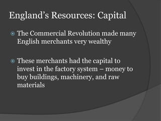 England’s Resources: Capital
   The Commercial Revolution made many
    English merchants very wealthy

   These merchants had the capital to
    invest in the factory system – money to
    buy buildings, machinery, and raw
    materials
 