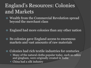 England’s Resources: Colonies
and Markets
   Wealth from the Commercial Revolution spread
    beyond the merchant class

   England had more colonies than any other nation

   Its colonies gave England access to enormous
    markets and vast amounts of raw materials

   Colonies had rich textile industries for centuries
     Many of the natural cloths popular today, such as calico
      and gingham, were originally created in India
     China had a silk industry
 