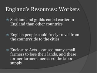 England’s Resources: Workers
   Serfdom and guilds ended earlier in
    England than other countries

   English people could freely travel from
    the countryside to the cities

   Enclosure Acts – caused many small
    farmers to lose their lands, and these
    former farmers increased the labor
    supply
 