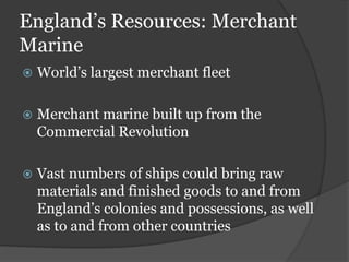 England’s Resources: Merchant
Marine
   World’s largest merchant fleet

   Merchant marine built up from the
    Commercial Revolution

   Vast numbers of ships could bring raw
    materials and finished goods to and from
    England’s colonies and possessions, as well
    as to and from other countries
 