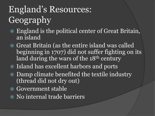 England’s Resources:
Geography
   England is the political center of Great Britain,
    an island
   Great Britain (as the entire island was called
    beginning in 1707) did not suffer fighting on its
    land during the wars of the 18th century
   Island has excellent harbors and ports
   Damp climate benefited the textile industry
    (thread did not dry out)
   Government stable
   No internal trade barriers
 