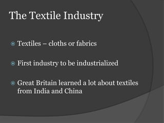 The Textile Industry

   Textiles – cloths or fabrics

   First industry to be industrialized

   Great Britain learned a lot about textiles
    from India and China
 