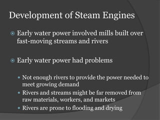 Development of Steam Engines
   Early water power involved mills built over
    fast-moving streams and rivers

   Early water power had problems

     Not enough rivers to provide the power needed to
      meet growing demand
     Rivers and streams might be far removed from
      raw materials, workers, and markets
     Rivers are prone to flooding and drying
 