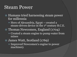 Steam Power
   Humans tried harnessing steam power
    for millennia
     Hero of Alexandria, Egypt – created a
     steam-driven device in the 1st century B.C.E.
   Thomas Newcomen, England (1704)
     Created a steam engine to pump water from
     mines
   James Watt, Scotland (1769)
     Improved Newcomen’s engine to power
     machinery
 