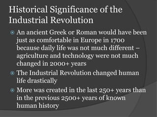 Historical Significance of the
Industrial Revolution
 An ancient Greek or Roman would have been
  just as comfortable in Europe in 1700
  because daily life was not much different –
  agriculture and technology were not much
  changed in 2000+ years
 The Industrial Revolution changed human
  life drastically
 More was created in the last 250+ years than
  in the previous 2500+ years of known
  human history
 