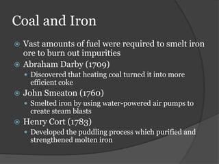 Coal and Iron
 Vast amounts of fuel were required to smelt iron
  ore to burn out impurities
 Abraham Darby (1709)
     Discovered that heating coal turned it into more
      efficient coke
   John Smeaton (1760)
     Smelted iron by using water-powered air pumps to
      create steam blasts
   Henry Cort (1783)
     Developed the puddling process which purified and
      strengthened molten iron
 