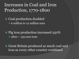 Increases in Coal and Iron
Production, 1770-1800
   Coal production doubled
     6 million to 12 million tons


   Pig iron production increased 250%
     1800 – 130,000 tons


   Great Britain produced as much coal and
    iron as every other country combined
 