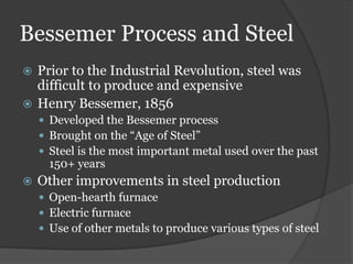 Bessemer Process and Steel
 Prior to the Industrial Revolution, steel was
  difficult to produce and expensive
 Henry Bessemer, 1856
     Developed the Bessemer process
     Brought on the “Age of Steel”
     Steel is the most important metal used over the past
      150+ years
   Other improvements in steel production
     Open-hearth furnace
     Electric furnace
     Use of other metals to produce various types of steel
 