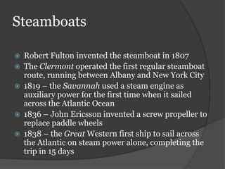Steamboats

   Robert Fulton invented the steamboat in 1807
   The Clermont operated the first regular steamboat
    route, running between Albany and New York City
   1819 – the Savannah used a steam engine as
    auxiliary power for the first time when it sailed
    across the Atlantic Ocean
   1836 – John Ericsson invented a screw propeller to
    replace paddle wheels
   1838 – the Great Western first ship to sail across
    the Atlantic on steam power alone, completing the
    trip in 15 days
 