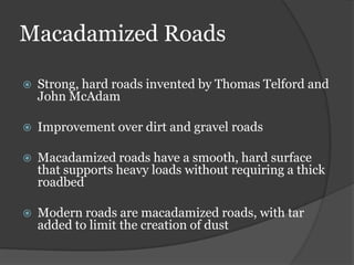 Macadamized Roads

   Strong, hard roads invented by Thomas Telford and
    John McAdam

   Improvement over dirt and gravel roads

   Macadamized roads have a smooth, hard surface
    that supports heavy loads without requiring a thick
    roadbed

   Modern roads are macadamized roads, with tar
    added to limit the creation of dust
 