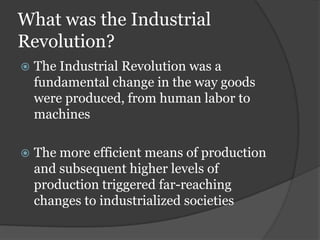 What was the Industrial
Revolution?
   The Industrial Revolution was a
    fundamental change in the way goods
    were produced, from human labor to
    machines

   The more efficient means of production
    and subsequent higher levels of
    production triggered far-reaching
    changes to industrialized societies
 