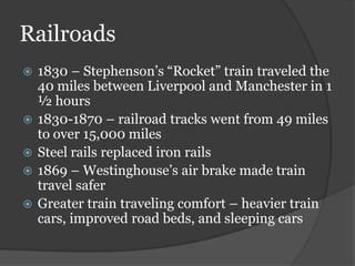 Railroads
   1830 – Stephenson’s “Rocket” train traveled the
    40 miles between Liverpool and Manchester in 1
    ½ hours
   1830-1870 – railroad tracks went from 49 miles
    to over 15,000 miles
   Steel rails replaced iron rails
   1869 – Westinghouse’s air brake made train
    travel safer
   Greater train traveling comfort – heavier train
    cars, improved road beds, and sleeping cars
 