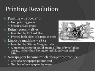 Printing Revolution
   Printing – 1800-1830
     Iron printing press
     Steam-driven press
   Rotary press – 1870
     Invented by Richard Hoe
     Printed both sides of a page at once
   Linotype machine – 1884
     Invented by Ottmar Mergenthaler
     A machine operator could create a “line of type” all at
      one go, rather than having to individually set each
      letter
   Newspapers became much cheaper to produce
     Cost of a newspaper plummeted
     Number of newspapers increased
 