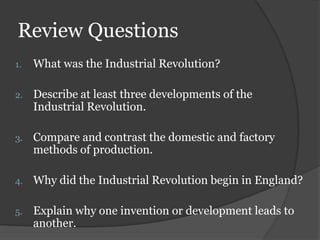 Review Questions
1.   What was the Industrial Revolution?

2.   Describe at least three developments of the
     Industrial Revolution.

3.   Compare and contrast the domestic and factory
     methods of production.

4.   Why did the Industrial Revolution begin in England?

5.   Explain why one invention or development leads to
     another.
 
