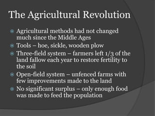 The Agricultural Revolution
   Agricultural methods had not changed
    much since the Middle Ages
   Tools – hoe, sickle, wooden plow
   Three-field system – farmers left 1/3 of the
    land fallow each year to restore fertility to
    the soil
   Open-field system – unfenced farms with
    few improvements made to the land
   No significant surplus – only enough food
    was made to feed the population
 
