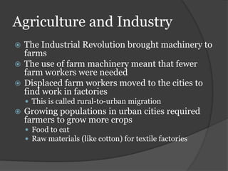 Agriculture and Industry
 The Industrial Revolution brought machinery to
  farms
 The use of farm machinery meant that fewer
  farm workers were needed
 Displaced farm workers moved to the cities to
  find work in factories
     This is called rural-to-urban migration
   Growing populations in urban cities required
    farmers to grow more crops
     Food to eat
     Raw materials (like cotton) for textile factories
 