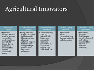 Agricultural Innovators

    Jethro Tull       Lord Townshend         Robert Bakewell       Arthur Young      Justus von Liebig
     (English)           (English)              (English)            (English)          (German)
• Seed drill:        • Crop rotation:       • Stock breeding:    • Agricultural      • Fertilizers:
  Planted seeds in     Ended the three-       First to             writer:             Invented
  straight rows as     field system by        scientifically       Popularized new     fertilizers to
  opposed to           illustrating how       breed farm           farming methods     enrich exhausted
  scattering them      planting               animals for          and machinery       soil, which
  over a field         different crops in     increased                                increased the
• Horse-drawn          the same field         production of,                           amount of
  cultivation:         each year kept         and better                               available
  Loosened the         the soil from          quality, beef,                           farmland
  soil and             becoming               milk, wool, etc.
  eliminated           exhausted
  weeds
 