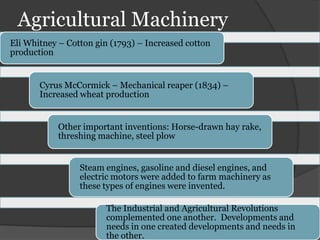 Agricultural Machinery
Eli Whitney – Cotton gin (1793) – Increased cotton
production


       Cyrus McCormick – Mechanical reaper (1834) –
       Increased wheat production


            Other important inventions: Horse-drawn hay rake,
            threshing machine, steel plow


                 Steam engines, gasoline and diesel engines, and
                 electric motors were added to farm machinery as
                 these types of engines were invented.

                       The Industrial and Agricultural Revolutions
                       complemented one another. Developments and
                       needs in one created developments and needs in
                       the other.
 