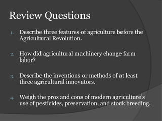 Review Questions
1.   Describe three features of agriculture before the
     Agricultural Revolution.

2.   How did agricultural machinery change farm
     labor?

3.   Describe the inventions or methods of at least
     three agricultural innovators.

4.   Weigh the pros and cons of modern agriculture’s
     use of pesticides, preservation, and stock breeding.
 