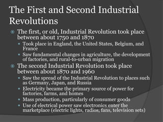 The First and Second Industrial
Revolutions
   The first, or old, Industrial Revolution took place
    between about 1750 and 1870
     Took place in England, the United States, Belgium, and
      France
     Saw fundamental changes in agriculture, the development
      of factories, and rural-to-urban migration
   The second Industrial Revolution took place
    between about 1870 and 1960
     Saw the spread of the Industrial Revolution to places such
      as Germany, Japan, and Russia
     Electricity became the primary source of power for
      factories, farms, and homes
     Mass production, particularly of consumer goods
     Use of electrical power saw electronics enter the
      marketplace (electric lights, radios, fans, television sets)
 
