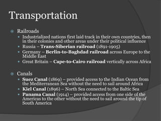 Transportation
   Railroads
     Industrialized nations first laid track in their own countries, then
      in their colonies and other areas under their political influence
     Russia – Trans-Siberian railroad (1891-1905)
     Germany – Berlin-to-Baghdad railroad across Europe to the
      Middle East
     Great Britain – Cape-to-Cairo railroad vertically across Africa


   Canals
     Suez Canal (1869) – provided access to the Indian Ocean from
      the Mediterranean Sea without the need to sail around Africa
     Kiel Canal (1896) – North Sea connected to the Baltic Sea
     Panama Canal (1914) – provided access from one side of the
      Americas to the other without the need to sail around the tip of
      South America
 
