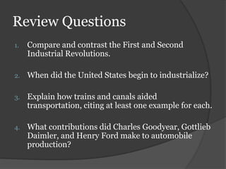 Review Questions
1.   Compare and contrast the First and Second
     Industrial Revolutions.

2.   When did the United States begin to industrialize?

3.   Explain how trains and canals aided
     transportation, citing at least one example for each.

4.   What contributions did Charles Goodyear, Gottlieb
     Daimler, and Henry Ford make to automobile
     production?
 