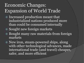 Economic Changes:
Expansion of World Trade
 Increased production meant that
  industrialized nations produced more
  than could be consumed internally
 Sought new foreign markets
 Bought many raw materials from foreign
  markets
 New iron, steam-powered ships, along
  with other technological advances, made
  international trade (and travel) cheaper,
  safer, and more efficient
 