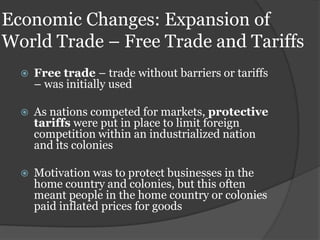 Economic Changes: Expansion of
World Trade – Free Trade and Tariffs
     Free trade – trade without barriers or tariffs
      – was initially used

     As nations competed for markets, protective
      tariffs were put in place to limit foreign
      competition within an industrialized nation
      and its colonies

     Motivation was to protect businesses in the
      home country and colonies, but this often
      meant people in the home country or colonies
      paid inflated prices for goods
 