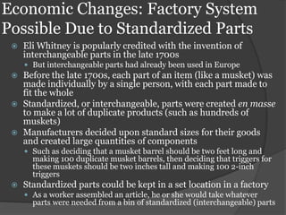 Economic Changes: Factory System
Possible Due to Standardized Parts
    Eli Whitney is popularly credited with the invention of
     interchangeable parts in the late 1700s
      But interchangeable parts had already been used in Europe
    Before the late 1700s, each part of an item (like a musket) was
     made individually by a single person, with each part made to
     fit the whole
    Standardized, or interchangeable, parts were created en masse
     to make a lot of duplicate products (such as hundreds of
     muskets)
    Manufacturers decided upon standard sizes for their goods
     and created large quantities of components
      Such as deciding that a musket barrel should be two feet long and
       making 100 duplicate musket barrels, then deciding that triggers for
       these muskets should be two inches tall and making 100 2-inch
       triggers
    Standardized parts could be kept in a set location in a factory
      As a worker assembled an article, he or she would take whatever
       parts were needed from a bin of standardized (interchangeable) parts
 