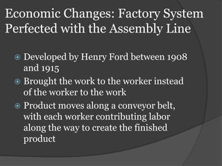Economic Changes: Factory System
Perfected with the Assembly Line

  Developed by Henry Ford between 1908
   and 1915
  Brought the work to the worker instead
   of the worker to the work
  Product moves along a conveyor belt,
   with each worker contributing labor
   along the way to create the finished
   product
 