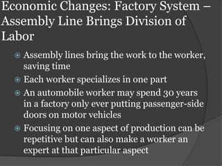 Economic Changes: Factory System –
Assembly Line Brings Division of
Labor
   Assembly lines bring the work to the worker,
    saving time
   Each worker specializes in one part
   An automobile worker may spend 30 years
    in a factory only ever putting passenger-side
    doors on motor vehicles
   Focusing on one aspect of production can be
    repetitive but can also make a worker an
    expert at that particular aspect
 