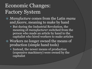 Economic Changes:
Factory System
   Manufacture comes from the Latin manu
    and facere, meaning to make by hand
     But during the Industrial Revolution, the
      meaning of manufacturer switched from the
      person who made an article by hand to the
      capitalist who hired workers to make articles
   Workers no longer owned the means of
    production (simple hand tools)
     Instead, the newer means of production
      (expensive machinery) were owned by the
      capitalist
 