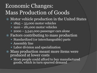 Economic Changes:
Mass Production of Goods
   Motor vehicle production in the United States
     1895 – 33,000 motor vehicles
     1910 – 181,000 motor vehicles
     2000 – 5,542,000 passenger cars alone
   Factors contributing to mass production
     Standardized (or interchangeable) parts
     Assembly line
     Labor division and specialization
   Mass production meant more items were
    produced at lower costs
     More people could afford to buy manufactured
     goods, which in turn spurred demand
 