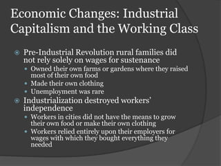 Economic Changes: Industrial
Capitalism and the Working Class
   Pre-Industrial Revolution rural families did
    not rely solely on wages for sustenance
     Owned their own farms or gardens where they raised
      most of their own food
     Made their own clothing
     Unemployment was rare
   Industrialization destroyed workers’
    independence
     Workers in cities did not have the means to grow
      their own food or make their own clothing
     Workers relied entirely upon their employers for
      wages with which they bought everything they
      needed
 