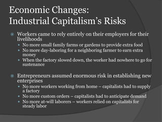 Economic Changes:
Industrial Capitalism’s Risks
   Workers came to rely entirely on their employers for their
    livelihoods
     No more small family farms or gardens to provide extra food
     No more day-laboring for a neighboring farmer to earn extra
      money
     When the factory slowed down, the worker had nowhere to go for
      sustenance

   Entrepreneurs assumed enormous risk in establishing new
    enterprises
     No more workers working from home – capitalists had to supply
      a factory
     No more custom orders – capitalists had to anticipate demand
     No more at-will laborers – workers relied on capitalists for
      steady labor
 