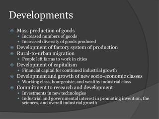 Developments
   Mass production of goods
     Increased numbers of goods
     Increased diversity of goods produced
   Development of factory system of production
   Rural-to-urban migration
     People left farms to work in cities
   Development of capitalism
     Financial capital for continued industrial growth
   Development and growth of new socio-economic classes
     Working class, bourgeoisie, and wealthy industrial class
   Commitment to research and development
     Investments in new technologies
     Industrial and governmental interest in promoting invention, the
      sciences, and overall industrial growth
 