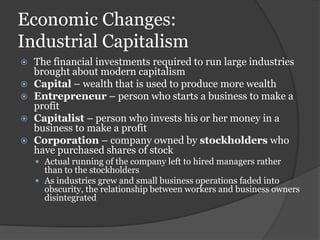 Economic Changes:
Industrial Capitalism
   The financial investments required to run large industries
    brought about modern capitalism
   Capital – wealth that is used to produce more wealth
   Entrepreneur – person who starts a business to make a
    profit
   Capitalist – person who invests his or her money in a
    business to make a profit
   Corporation – company owned by stockholders who
    have purchased shares of stock
     Actual running of the company left to hired managers rather
      than to the stockholders
     As industries grew and small business operations faded into
      obscurity, the relationship between workers and business owners
      disintegrated
 