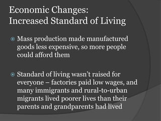 Economic Changes:
Increased Standard of Living
   Mass production made manufactured
    goods less expensive, so more people
    could afford them

   Standard of living wasn’t raised for
    everyone – factories paid low wages, and
    many immigrants and rural-to-urban
    migrants lived poorer lives than their
    parents and grandparents had lived
 