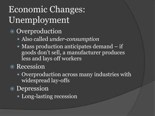 Economic Changes:
Unemployment
   Overproduction
     Also called under-consumption
     Mass production anticipates demand – if
     goods don’t sell, a manufacturer produces
     less and lays off workers
   Recession
     Overproduction across many industries with
     widespread lay-offs
   Depression
     Long-lasting recession
 