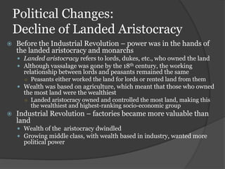 Political Changes:
    Decline of Landed Aristocracy
   Before the Industrial Revolution – power was in the hands of
    the landed aristocracy and monarchs
     Landed aristocracy refers to lords, dukes, etc., who owned the land
     Although vassalage was gone by the 18th century, the working
      relationship between lords and peasants remained the same
      ○ Peasants either worked the land for lords or rented land from them
     Wealth was based on agriculture, which meant that those who owned
      the most land were the wealthiest
      ○ Landed aristocracy owned and controlled the most land, making this
        the wealthiest and highest-ranking socio-economic group
   Industrial Revolution – factories became more valuable than
    land
     Wealth of the aristocracy dwindled
     Growing middle class, with wealth based in industry, wanted more
      political power
 