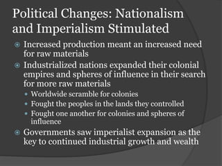 Political Changes: Nationalism
and Imperialism Stimulated
 Increased production meant an increased need
  for raw materials
 Industrialized nations expanded their colonial
  empires and spheres of influence in their search
  for more raw materials
     Worldwide scramble for colonies
     Fought the peoples in the lands they controlled
     Fought one another for colonies and spheres of
      influence
   Governments saw imperialist expansion as the
    key to continued industrial growth and wealth
 