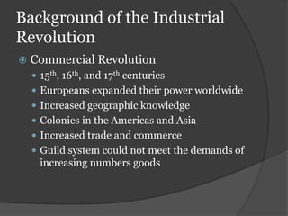 Background of the Industrial
Revolution
   Commercial Revolution
     15th, 16th, and 17th centuries
     Europeans expanded their power worldwide
     Increased geographic knowledge
     Colonies in the Americas and Asia
     Increased trade and commerce
     Guild system could not meet the demands of
      increasing numbers goods
 